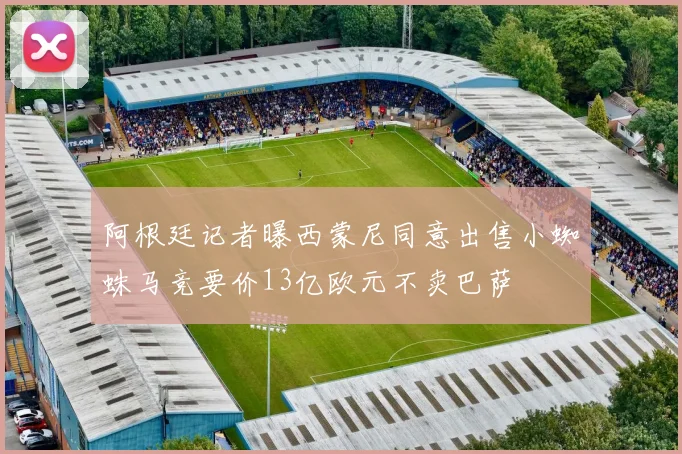 阿根廷记者曝西蒙尼同意出售小蜘蛛马竞要价13亿欧元不卖巴萨