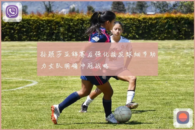 孙颖莎亚锦赛后强化接发球细节助力女队明确冲冠战略
