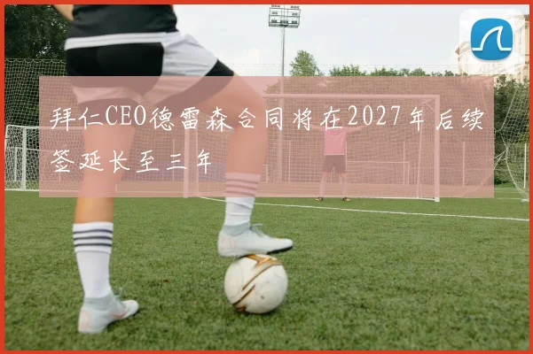 拜仁CEO德雷森合同将在2027年后续签延长至三年