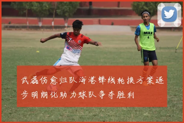 武磊伤愈归队海港锋线轮换方案逐步明朗化助力球队争夺胜利