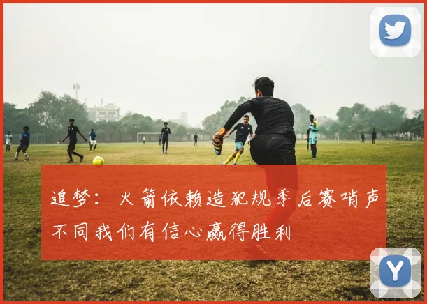 追梦：火箭依赖造犯规季后赛哨声不同我们有信心赢得胜利