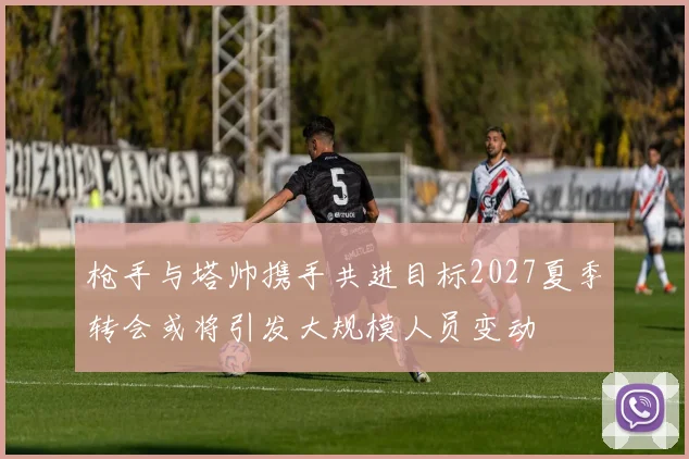 枪手与塔帅携手共进目标2027夏季转会或将引发大规模人员变动