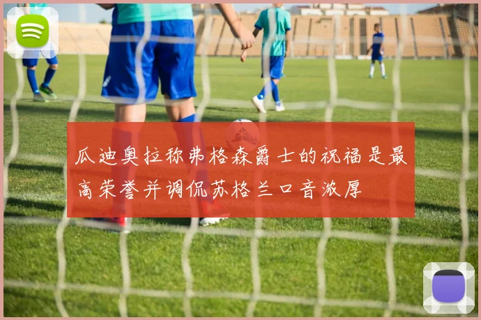 瓜迪奥拉称弗格森爵士的祝福是最高荣誉并调侃苏格兰口音浓厚