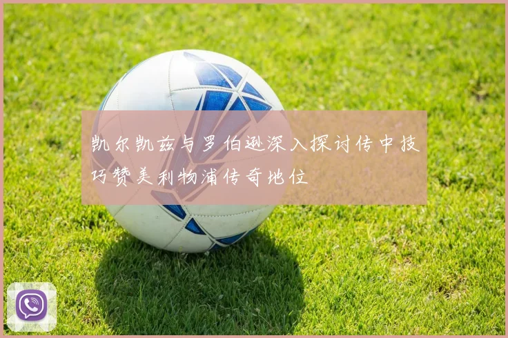 凯尔凯兹与罗伯逊深入探讨传中技巧赞美利物浦传奇地位