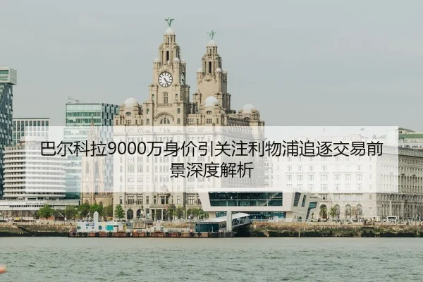 巴尔科拉9000万身价引关注利物浦追逐交易前景深度解析