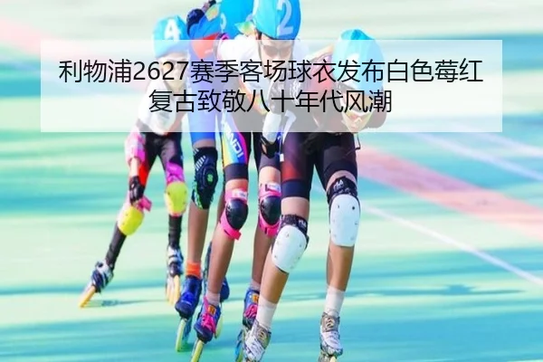 利物浦2627赛季客场球衣发布白色莓红复古致敬八十年代风潮
