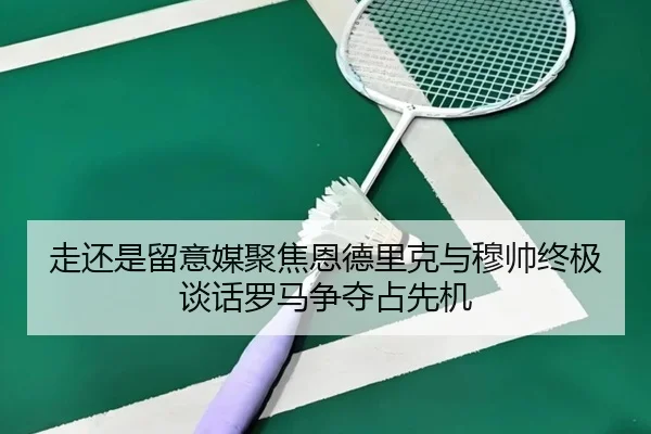 走还是留意媒聚焦恩德里克与穆帅终极谈话罗马争夺占先机
